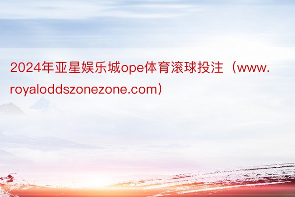 2024年亚星娱乐城ope体育滚球投注（www.royaloddszonezone.com）