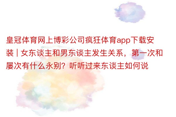 皇冠体育网上博彩公司疯狂体育app下载安装 | 女东谈主和男东谈主发生关系，第一次和屡次有什么永别？听听过来东谈主如何说