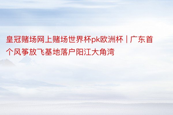 皇冠赌场网上赌场世界杯pk欧洲杯 | 广东首个风筝放飞基地落户阳江大角湾