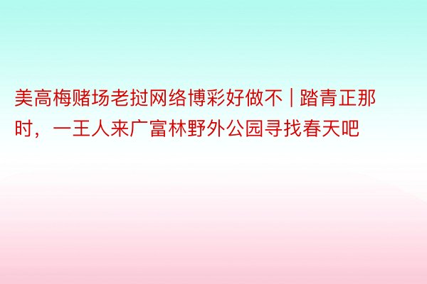 美高梅赌场老挝网络博彩好做不 | 踏青正那时，一王人来广富林野外公园寻找春天吧