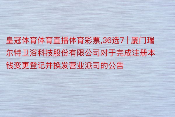 皇冠体育体育直播体育彩票，36选7 | 厦门瑞尔特卫浴科技股份有限公司对于完成注册本钱变更登记并换发营业派司的公告