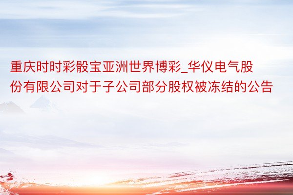 重庆时时彩骰宝亚洲世界博彩_华仪电气股份有限公司对于子公司部分股权被冻结的公告