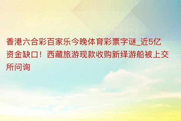 香港六合彩百家乐今晚体育彩票字谜_近5亿资金缺口！西藏旅游现款收购新绎游船被上交所问询