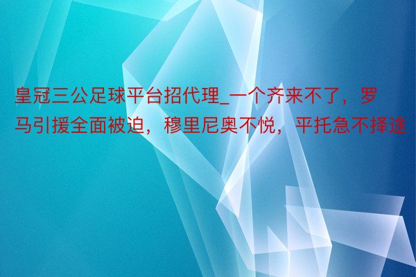 皇冠三公足球平台招代理_一个齐来不了，罗马引援全面被迫，穆里尼奥不悦，平托急不择途