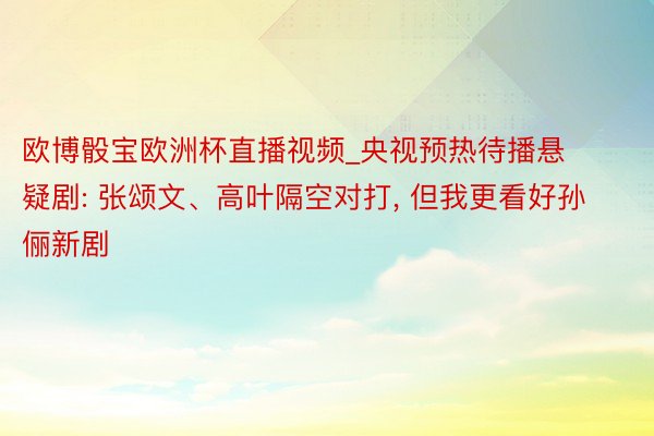 欧博骰宝欧洲杯直播视频_央视预热待播悬疑剧: 张颂文、高叶隔空对打， 但我更看好孙俪新剧