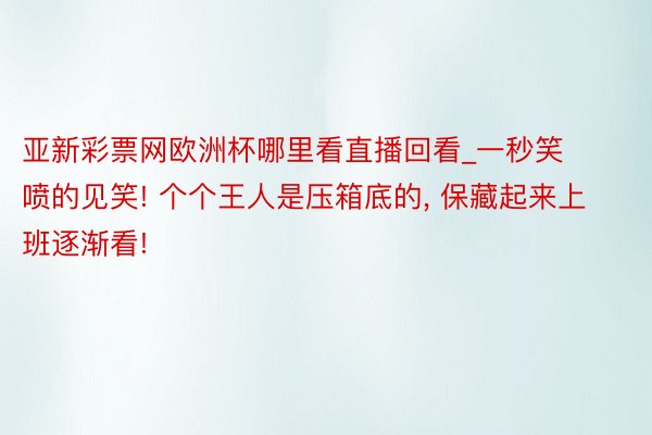 亚新彩票网欧洲杯哪里看直播回看_一秒笑喷的见笑! 个个王人是压箱底的， 保藏起来上班逐渐看!