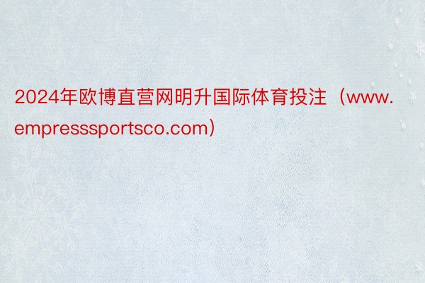 2024年欧博直营网明升国际体育投注（www.empresssportsco.com）