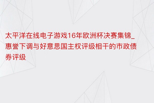 太平洋在线电子游戏16年欧洲杯决赛集锦_惠誉下调与好意思国主权评级相干的市政债券评级