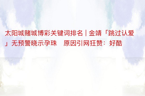 太阳城赌城博彩关键词排名 | 金靖「跳过认爱」无预警晓示孕珠　原因引网狂赞：好酷