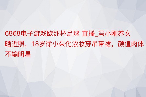 6868电子游戏欧洲杯足球 直播_冯小刚养女晒近照，18岁徐小朵化浓妆穿吊带裙，颜值肉体不输明星