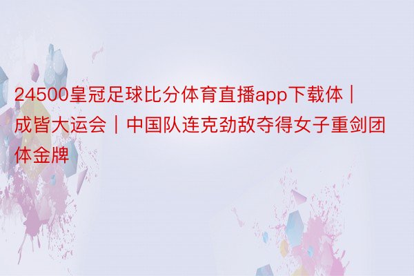 24500皇冠足球比分体育直播app下载体 | 成皆大运会｜中国队连克劲敌夺得女子重剑团体金牌