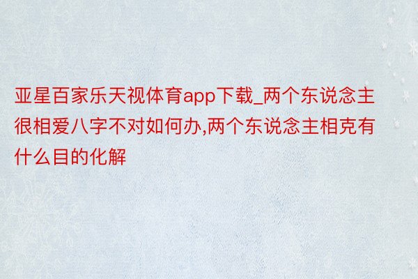 亚星百家乐天视体育app下载_两个东说念主很相爱八字不对如何办，两个东说念主相克有什么目的化解