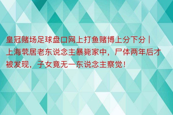 皇冠赌场足球盘口网上打鱼赌博上分下分 | 上海茕居老东说念主暴毙家中，尸体两年后才被发现，子女竟无一东说念主察觉！