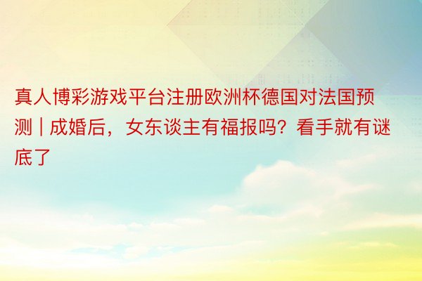 真人博彩游戏平台注册欧洲杯德国对法国预测 | 成婚后，女东谈主有福报吗？看手就有谜底了