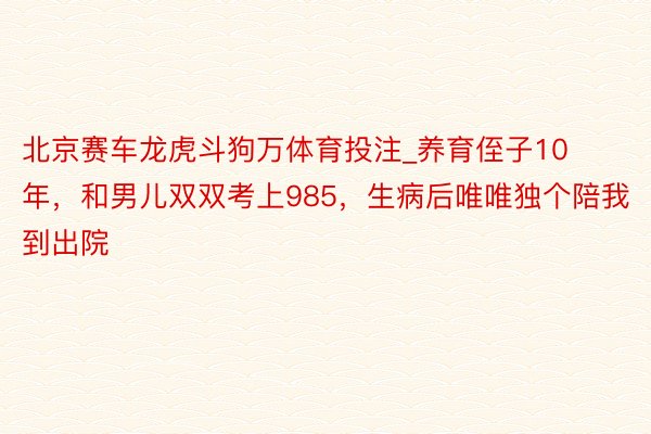 北京赛车龙虎斗狗万体育投注_养育侄子10年，和男儿双双考上985，生病后唯唯独个陪我到出院