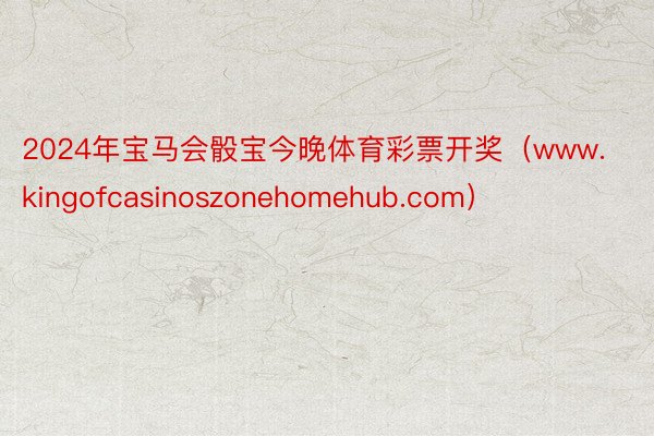 2024年宝马会骰宝今晚体育彩票开奖（www.kingofcasinoszonehomehub.com）