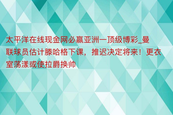 太平洋在线现金网必赢亚洲一顶级博彩_曼联球员估计滕哈格下课，推迟决定将来！更衣室荡漾或使拉爵换帅