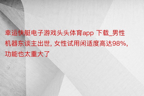 幸运快艇电子游戏头头体育app 下载_男性机器东谈主出世, 女性试用闲适度高达98%,功能也太重大了