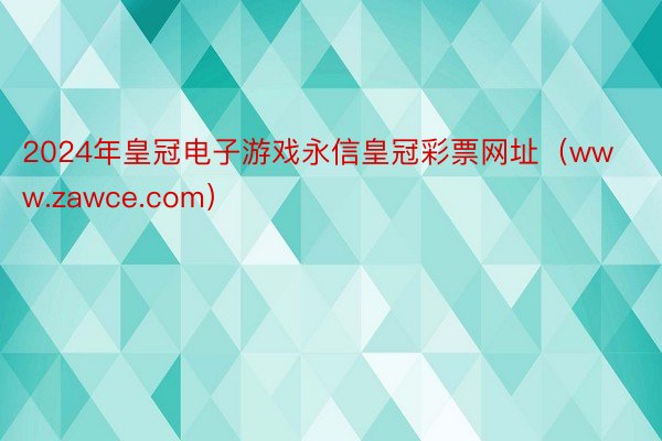 2024年皇冠电子游戏永信皇冠彩票网址（www.zawce.com）