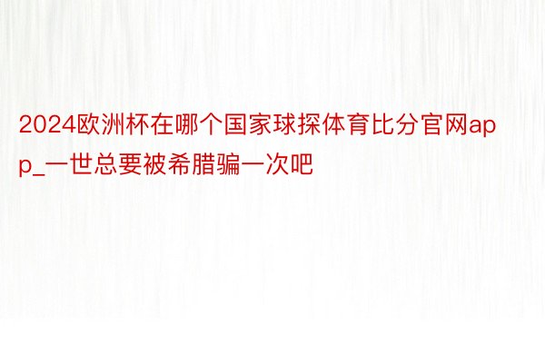 2024欧洲杯在哪个国家球探体育比分官网app_一世总要被希腊骗一次吧